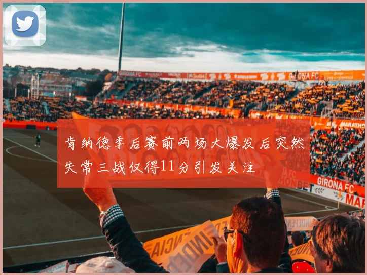肯纳德季后赛前两场大爆发后突然失常三战仅得11分引发关注