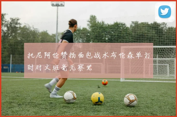 托尼阿伦赞扬面包战术布伦森单打时对文班毫无察觉