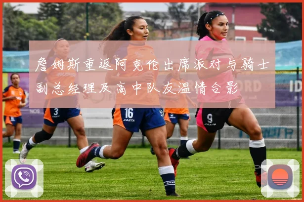 詹姆斯重返阿克伦出席派对与骑士副总经理及高中队友温情合影