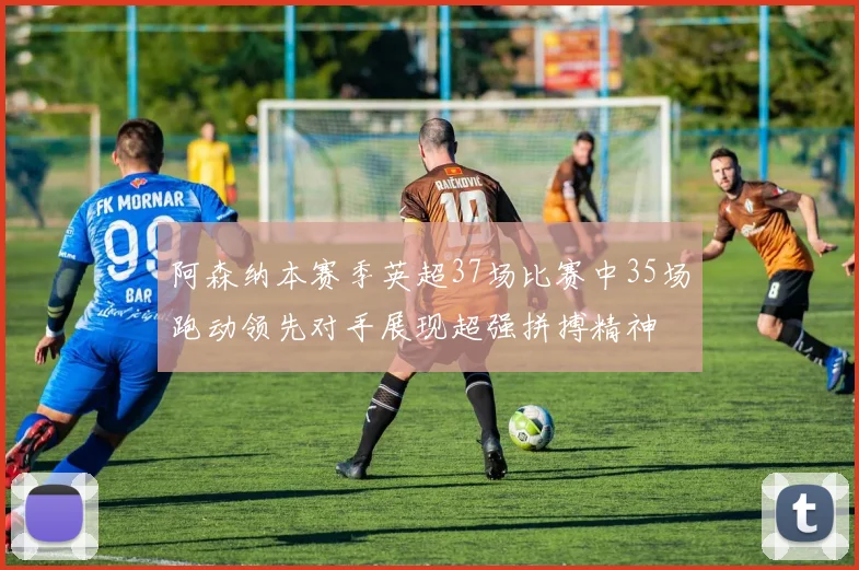 阿森纳本赛季英超37场比赛中35场跑动领先对手展现超强拼搏精神