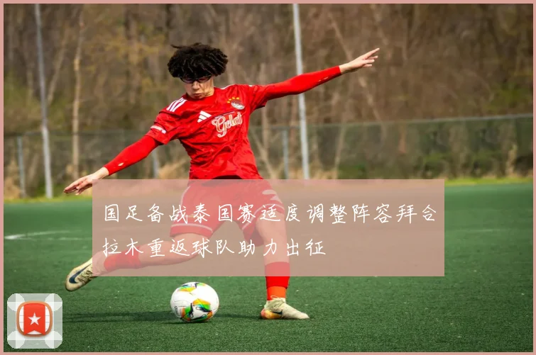 国足备战泰国赛适度调整阵容拜合拉木重返球队助力出征