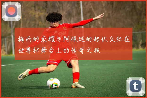 梅西的荣耀与阿根廷的起伏交织在世界杯舞台上的传奇之旅