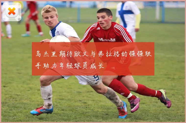 乌杰里期待欧文与弗拉格的强强联手助力年轻球员成长
