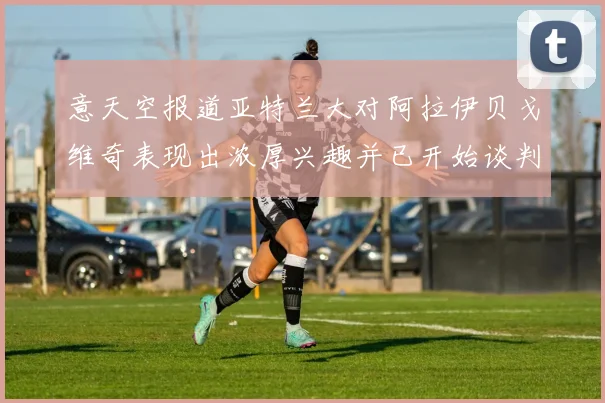 意天空报道亚特兰大对阿拉伊贝戈维奇表现出浓厚兴趣并已开始谈判
