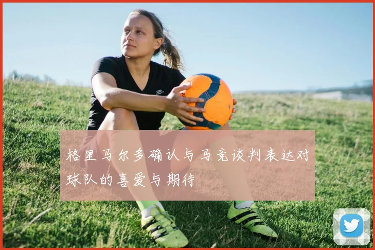 格里马尔多确认与马竞谈判表达对球队的喜爱与期待