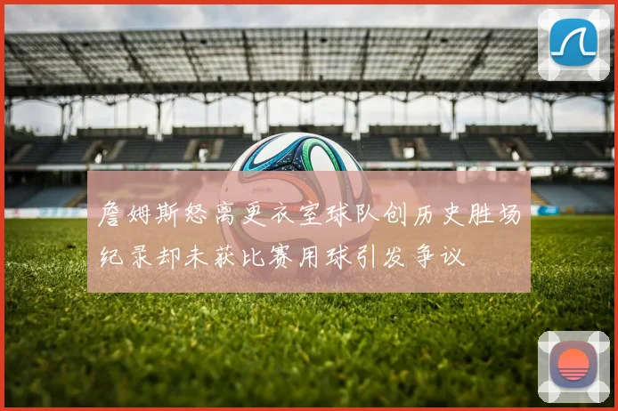 詹姆斯怒离更衣室球队创历史胜场纪录却未获比赛用球引发争议
