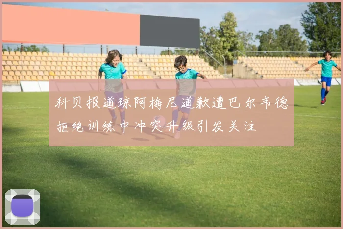 科贝报道琼阿梅尼道歉遭巴尔韦德拒绝训练中冲突升级引发关注