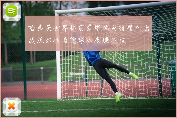 哈弗茨世界杯前景堪忧或将替补出战沃尔特马德球队表现不佳