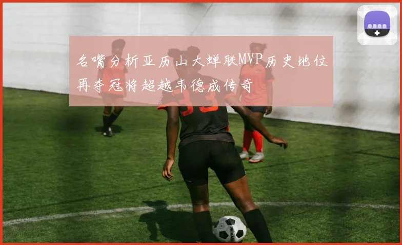 名嘴分析亚历山大蝉联MVP历史地位再夺冠将超越韦德成传奇