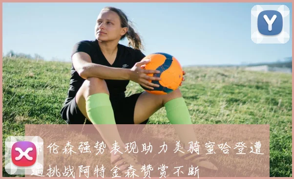 布伦森强势表现助力美骑蜜哈登遭遇挑战阿特金森赞赏不断