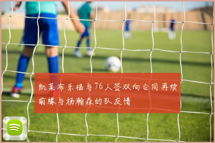 凯莱布乐福与76人签双向合同再续前缘与杨瀚森的队友情