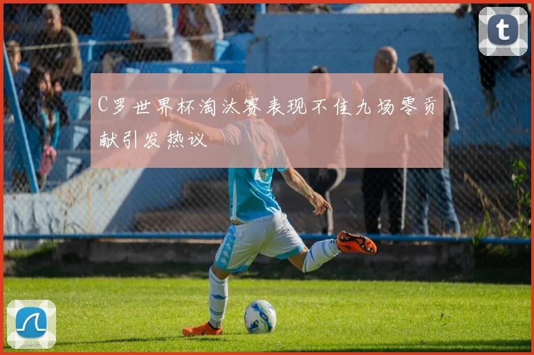 C罗世界杯淘汰赛表现不佳九场零贡献引发热议