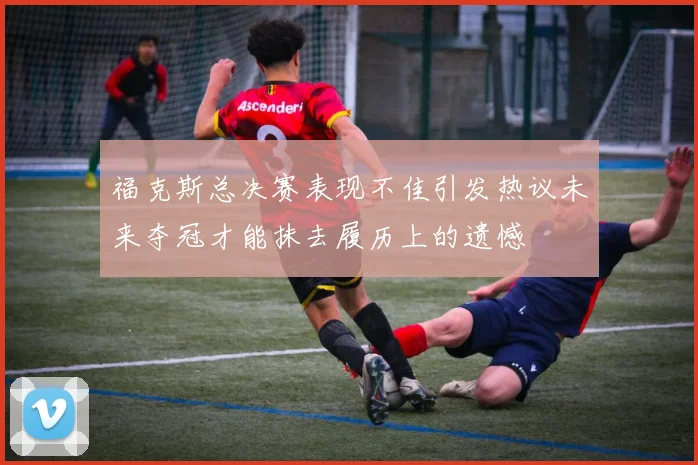 福克斯总决赛表现不佳引发热议未来夺冠才能抹去履历上的遗憾