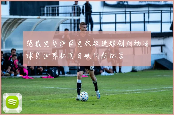 范戴克与伊萨克双双进球创利物浦球员世界杯同日破门新纪录