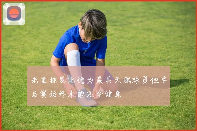 老里称恩比德为最具天赋球员但季后赛始终未能完全健康