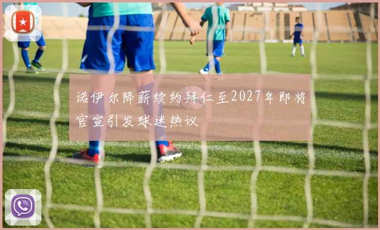 诺伊尔降薪续约拜仁至2027年即将官宣引发球迷热议