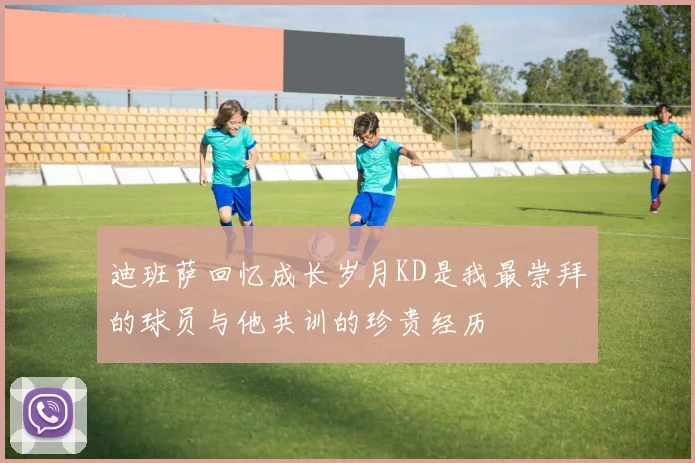 迪班萨回忆成长岁月KD是我最崇拜的球员与他共训的珍贵经历
