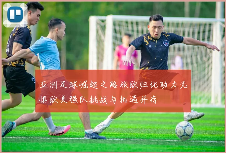 亚洲足球崛起之路旅欧归化助力无惧欧美强队挑战与机遇并存