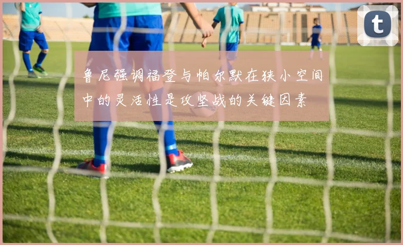 鲁尼强调福登与帕尔默在狭小空间中的灵活性是攻坚战的关键因素