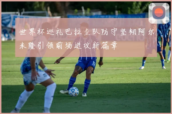 世界杯巡礼巴拉圭队防守坚韧阿尔米隆引领前场进攻新篇章