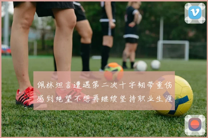 佩林坦言遭遇第二次十字韧带重伤感到绝望不想再继续坚持职业生涯