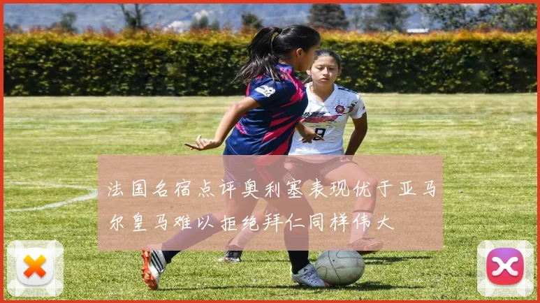 法国名宿点评奥利塞表现优于亚马尔皇马难以拒绝拜仁同样伟大