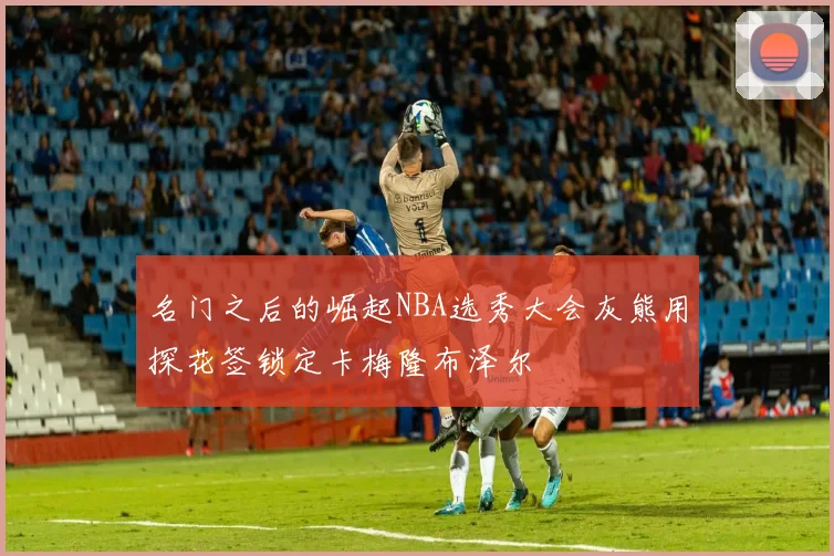 名门之后的崛起NBA选秀大会灰熊用探花签锁定卡梅隆布泽尔
