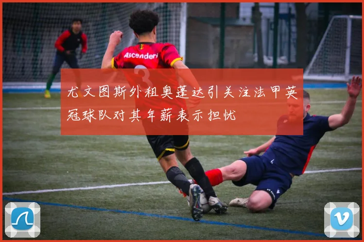 尤文图斯外租奥蓬达引关注法甲英冠球队对其年薪表示担忧