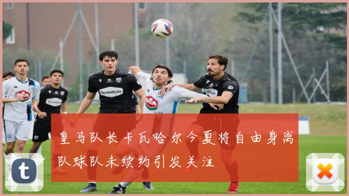 皇马队长卡瓦哈尔今夏将自由身离队球队未续约引发关注