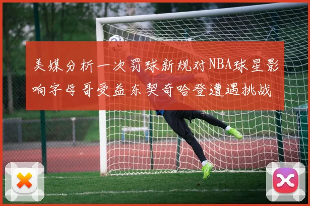 美媒分析一次罚球新规对NBA球星影响字母哥受益东契奇哈登遭遇挑战